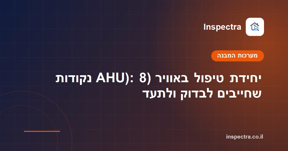 יחידת טיפול באוויר (AHU): 8 נקודות שחייבים לבדוק ולתעד