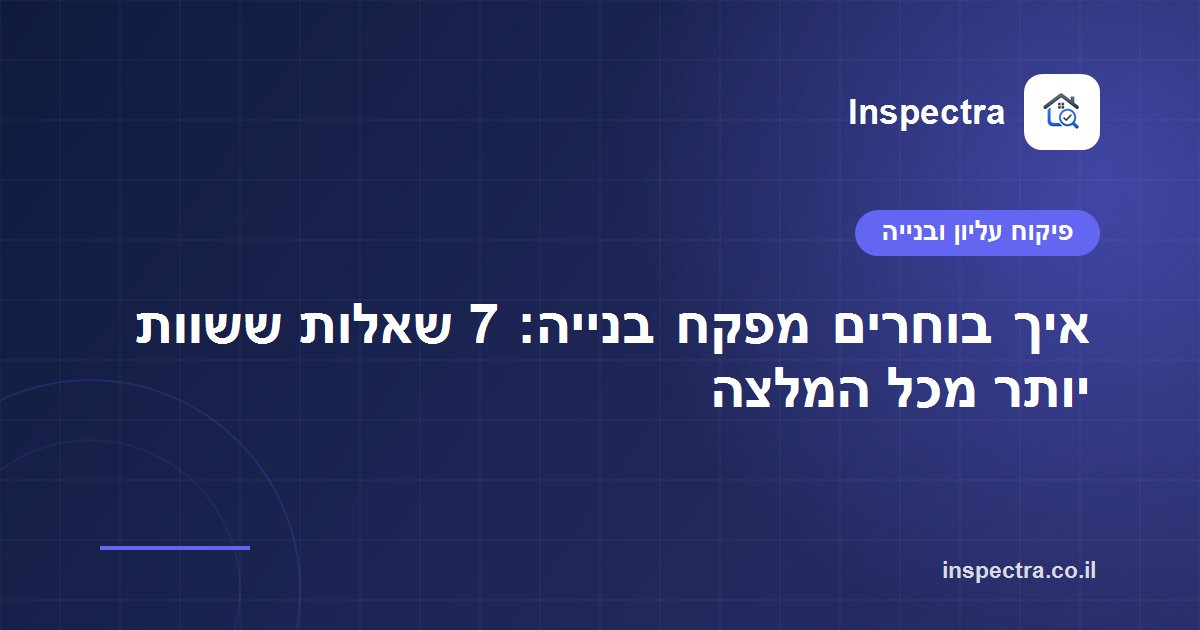 איך בוחרים מפקח בנייה: 7 שאלות ששוות יותר מכל המלצה