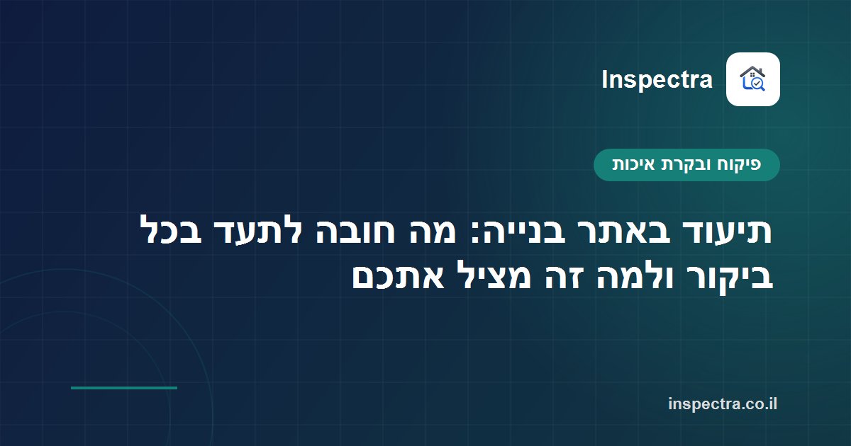 תיעוד באתר בנייה: מה חובה לתעד בכל ביקור ולמה זה מציל אתכם