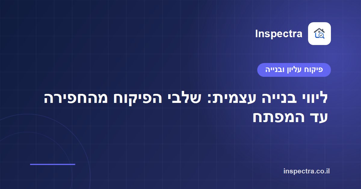 ליווי בנייה עצמית: שלבי הפיקוח מהחפירה עד המפתח